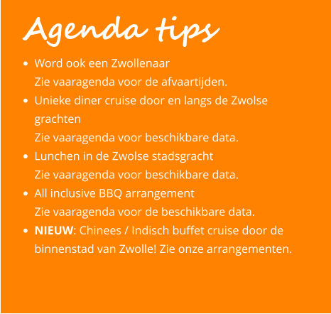 Agenda tips •	Word ook een Zwollenaar Zie vaaragenda voor de afvaartijden. •	Unieke diner cruise door en langs de Zwolse grachten Zie vaaragenda voor beschikbare data. •	Lunchen in de Zwolse stadsgracht Zie vaaragenda voor beschikbare data. •	All inclusive BBQ arrangement  Zie vaaragenda voor de beschikbare data.  •	NIEUW: Chinees / Indisch buffet cruise door de binnenstad van Zwolle! Zie onze arrangementen.