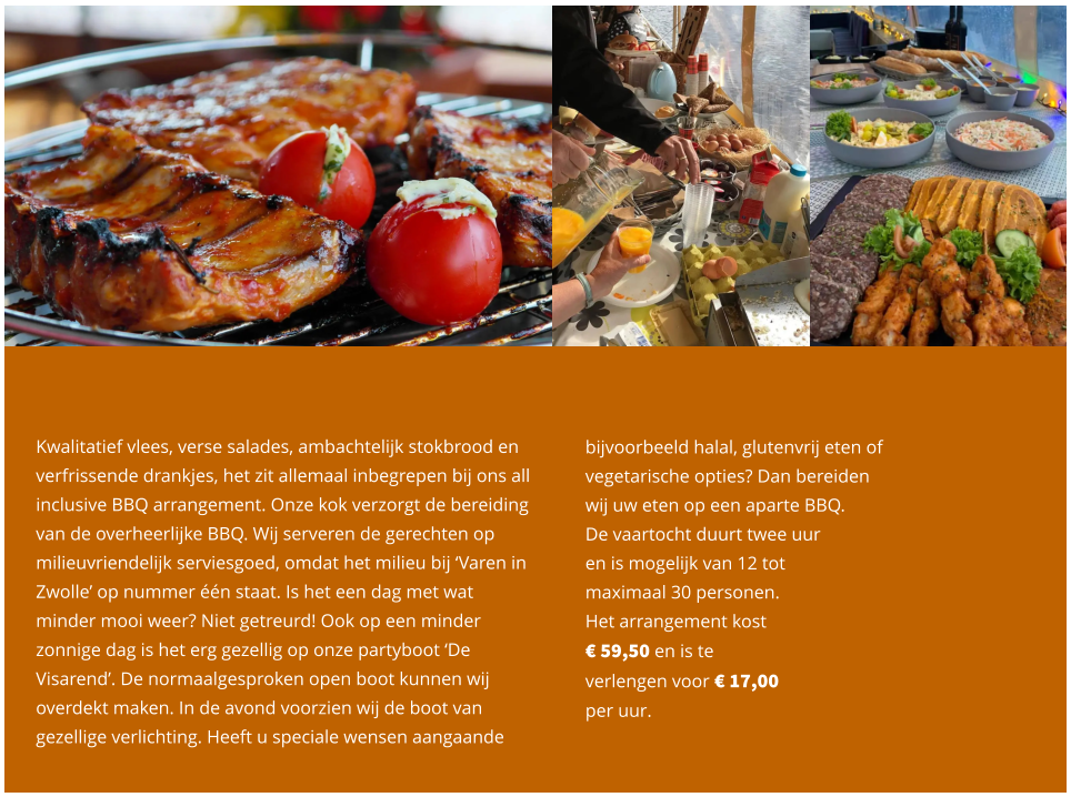 bijvoorbeeld halal, glutenvrij eten of  vegetarische opties? Dan bereiden  wij uw eten op een aparte BBQ.  De vaartocht duurt twee uur  en is mogelijk van 12 tot  maximaal 30 personen.  Het arrangement kost  € 59,50 en is te  verlengen voor € 17,00  per uur.   Kwalitatief vlees, verse salades, ambachtelijk stokbrood en verfrissende drankjes, het zit allemaal inbegrepen bij ons all inclusive BBQ arrangement. Onze kok verzorgt de bereiding van de overheerlijke BBQ. Wij serveren de gerechten op milieuvriendelijk serviesgoed, omdat het milieu bij ‘Varen in Zwolle’ op nummer één staat. Is het een dag met wat minder mooi weer? Niet getreurd! Ook op een minder zonnige dag is het erg gezellig op onze partyboot ‘De Visarend’. De normaalgesproken open boot kunnen wij overdekt maken. In de avond voorzien wij de boot van gezellige verlichting. Heeft u speciale wensen aangaande