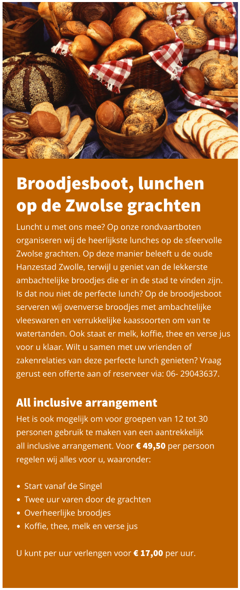 Broodjesboot, lunchen op de Zwolse grachten Luncht u met ons mee? Op onze rondvaartboten organiseren wij de heerlijkste lunches op de sfeervolle Zwolse grachten. Op deze manier beleeft u de oude Hanzestad Zwolle, terwijl u geniet van de lekkerste ambachtelijke broodjes die er in de stad te vinden zijn.  Is dat nou niet de perfecte lunch? Op de broodjesboot serveren wij ovenverse broodjes met ambachtelijke vleeswaren en verrukkelijke kaassoorten om van te watertanden. Ook staat er melk, koffie, thee en verse jus voor u klaar. Wilt u samen met uw vrienden of zakenrelaties van deze perfecte lunch genieten? Vraag gerust een offerte aan of reserveer via: 06- 29043637.   All inclusive arrangement Het is ook mogelijk om voor groepen van 12 tot 30 personen gebruik te maken van een aantrekkelijk  all inclusive arrangement. Voor € 49,50 per persoon regelen wij alles voor u, waaronder:   •	Start vanaf de Singel •	Twee uur varen door de grachten •	Overheerlijke broodjes •	Koffie, thee, melk en verse jus   U kunt per uur verlengen voor € 17,00 per uur.